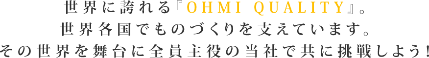 世界に誇れる『OHMI QUALITY』。世界各国でものづくりを支えています。その世界を舞台に全員主役の当社で共に挑戦しよう！